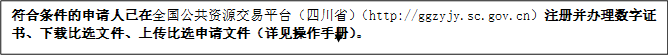 符合條件的申請(qǐng)人已在全國公共資源交易平臺(tái)（四川?。╤ttp://ggzyjy.sc.gov.cn）注冊(cè)并辦理數(shù)字證書、下載比選文件、上傳比選申請(qǐng)文件（詳見操作手冊(cè)）。